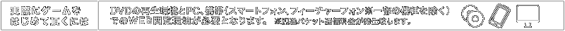 実際にゲームをはじめて頂くには：DVDの再生環境とPC、携帯（スマートフォン、フィーチャーフォン※一部の機種を除く）でのWEB閲覧環境が必要となります。※別途パケット通信料金が発生致します。